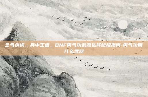 念气纵横，兵中王者，DNF男气功武器选择终极指南-男气功用什么武器