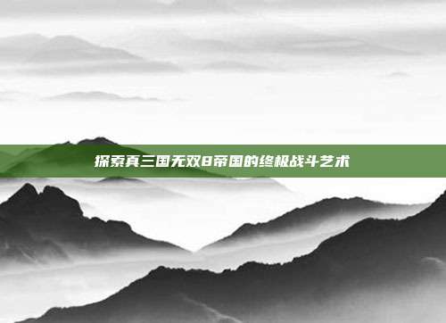 探索真三国无双8帝国的终极战斗艺术