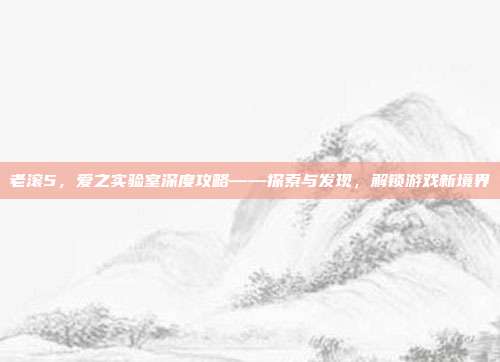 老滚5,爱之实验室深度攻略——探索与发现,解锁游戏新境界