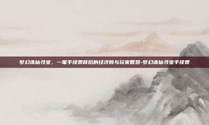 梦幻诛仙寻宝，一笔手续费背后的经济账与玩家智慧-梦幻诛仙寻宝手续费