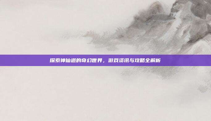 探索神仙道的奇幻世界,游戏资讯与攻略全解析