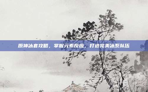 原神冰套攻略,掌握元素反应,打造完美冰系队伍