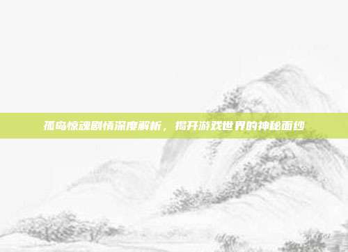 孤岛惊魂剧情深度解析,揭开游戏世界的神秘面纱