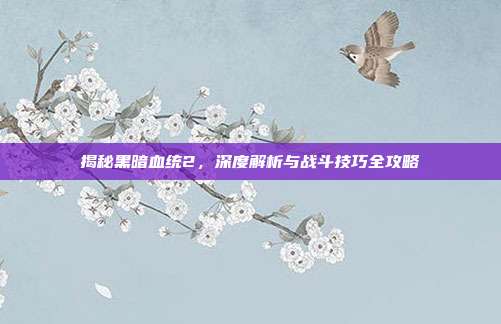 揭秘黑暗血统2,深度解析与战斗技巧全攻略