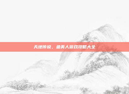 天地传说,鱼美人游戏攻略大全