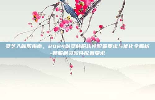 灵芝入韩服指南，2024剑灵韩服软件配置要求与优化全解析-韩服剑灵软件配置要求