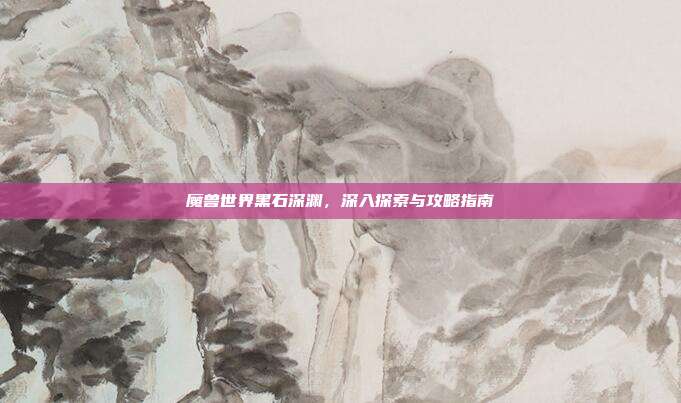 魔兽世界黑石深渊,深入探索与攻略指南