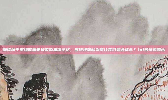 那段属于英雄联盟老玩家的集体记忆，多玩视频站为何让我们如此怀念？lol多玩视频站