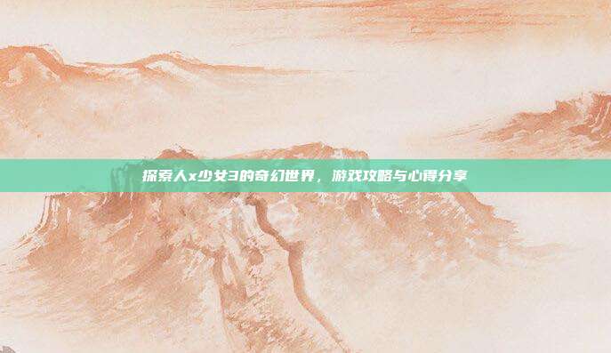 探索人x少女3的奇幻世界,游戏攻略与心得分享