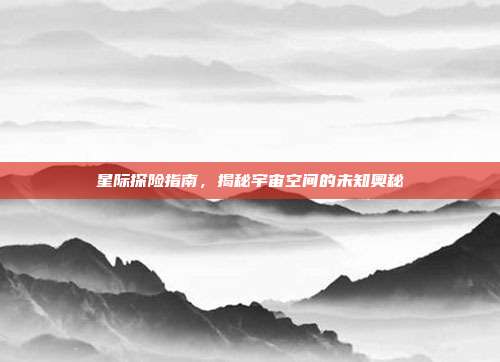 星际探险指南,揭秘宇宙空间的未知奥秘
