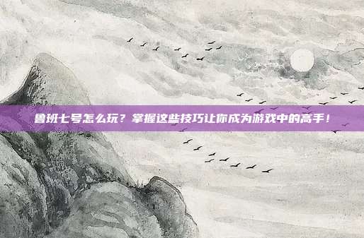 鲁班七号怎么玩?掌握这些技巧让你成为游戏中的高手!