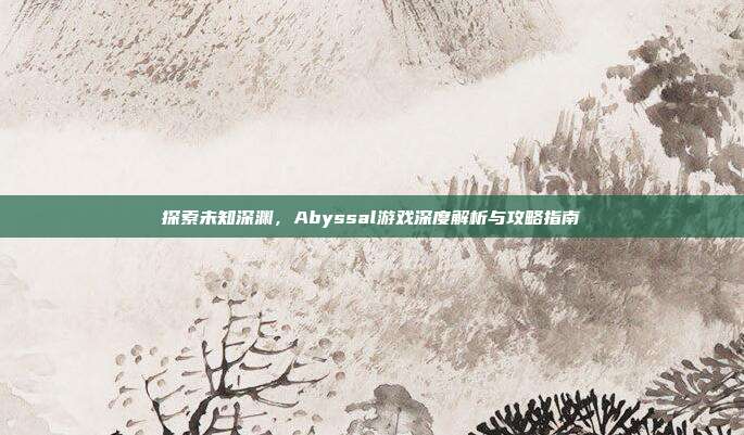 探索未知深渊，Abyssal游戏深度解析与攻略指南