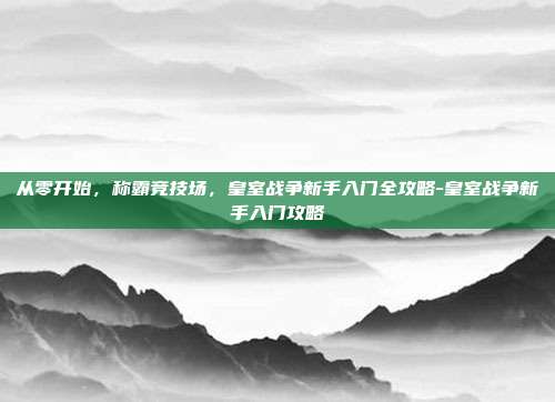 从零开始，称霸竞技场，皇室战争新手入门全攻略-皇室战争新手入门攻略
