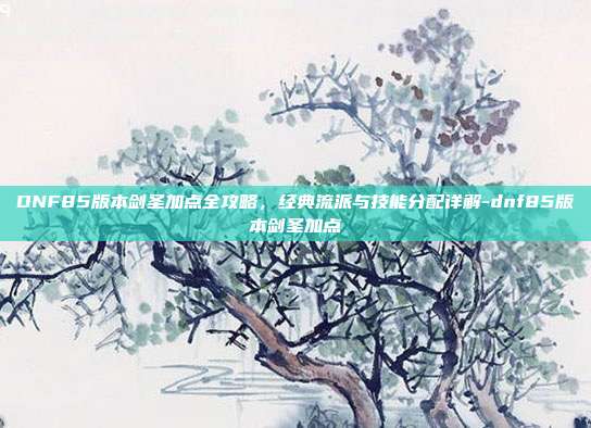 DNF85版本剑圣加点全攻略，经典流派与技能分配详解-dnf85版本剑圣加点