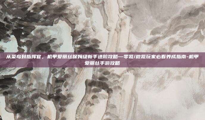 从菜鸟到指挥官，机甲爱丽丝保姆级新手进阶攻略—零氪/微氪玩家必看养成指南-机甲爱丽丝手游攻略