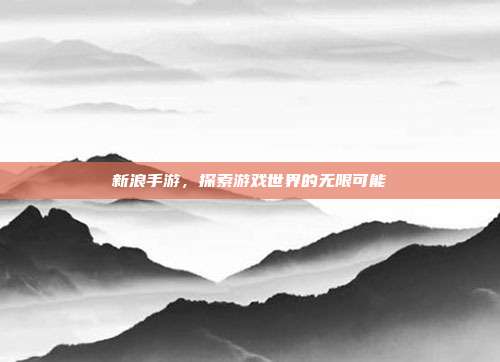 新浪手游，探索游戏世界的无限可能
