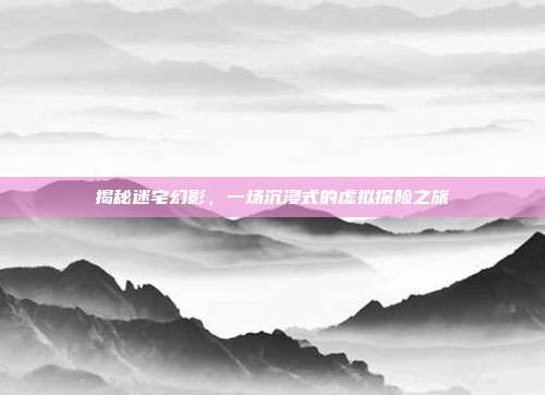 揭秘迷宅幻影，一场沉浸式的虚拟探险之旅