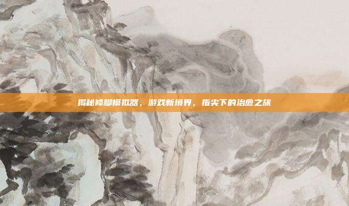 揭秘修脚模拟器，游戏新境界，指尖下的治愈之旅