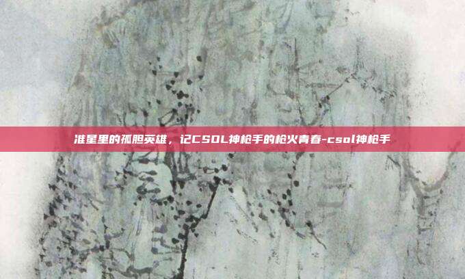 准星里的孤胆英雄，记CSOL神枪手的枪火青春-csol神枪手