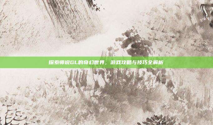 探索师说GL的奇幻世界,游戏攻略与技巧全解析