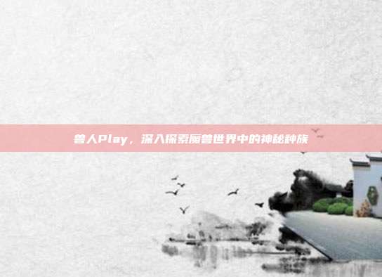 兽人Play,深入探索魔兽世界中的神秘种族