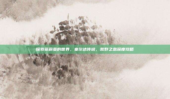 探索菲莉亚的世界,塞尔达传说,荒野之息深度攻略