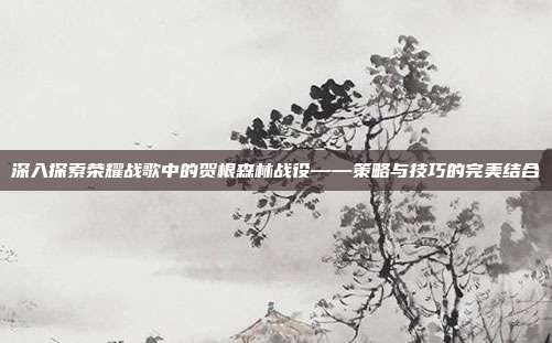 深入探索荣耀战歌中的贺根森林战役——策略与技巧的完美结合