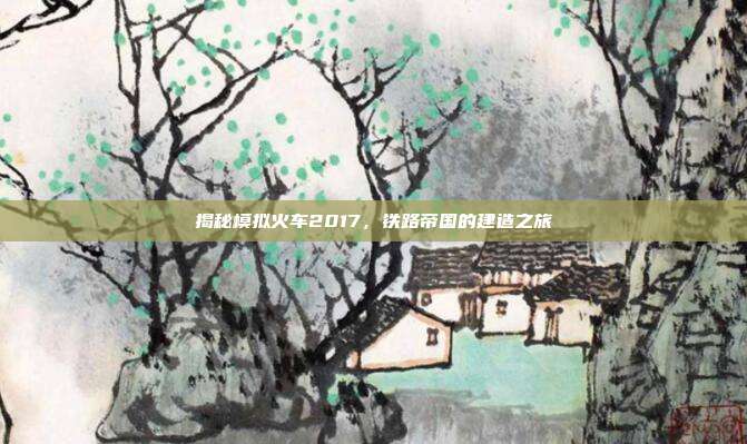 揭秘模拟火车2017,铁路帝国的建造之旅
