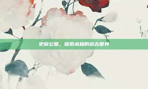 史前公园，探索未知的远古世界