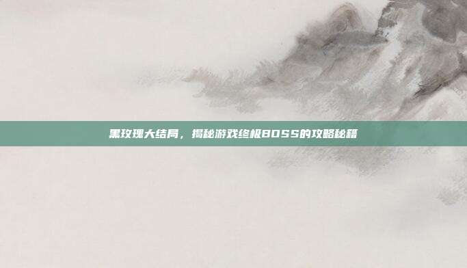 黑玫瑰大结局,揭秘游戏终极BOSS的攻略秘籍