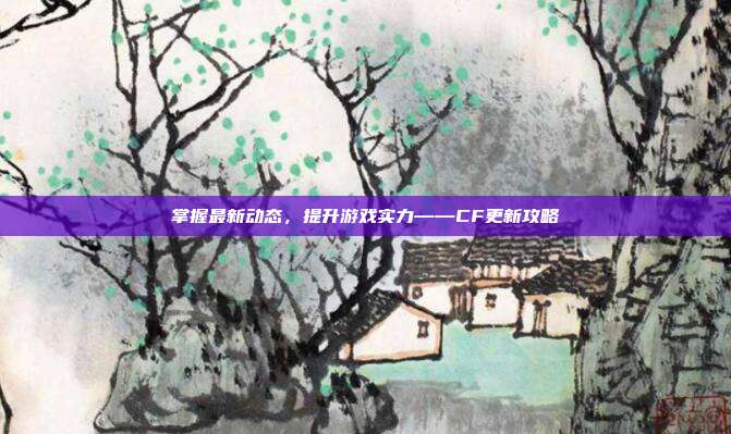 掌握最新动态,提升游戏实力——CF更新攻略