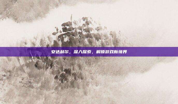 安达利尔,深入探索,解锁游戏新境界