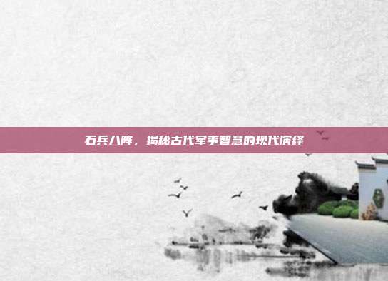 石兵八阵,揭秘古代军事智慧的现代演绎