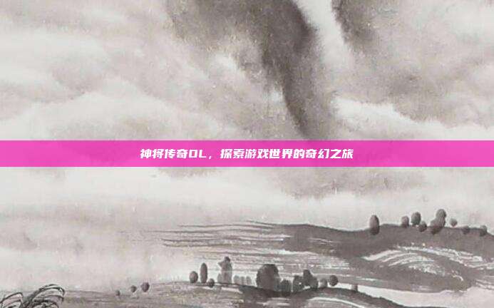 神将传奇OL，探索游戏世界的奇幻之旅