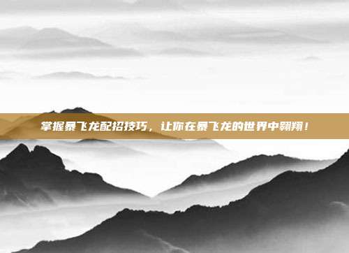 掌握暴飞龙配招技巧,让你在暴飞龙的世界中翱翔!