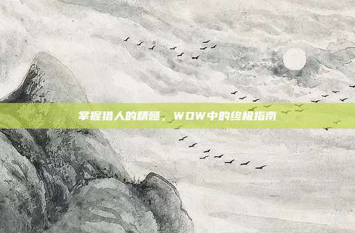 掌握猎人的精髓,WOW中的终极指南