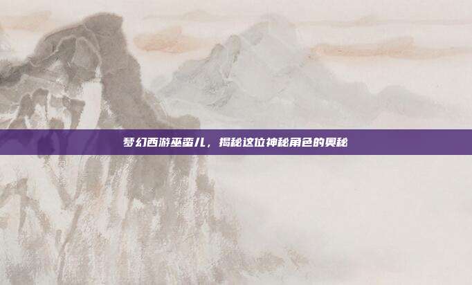 梦幻西游巫蛮儿，揭秘这位神秘角色的奥秘