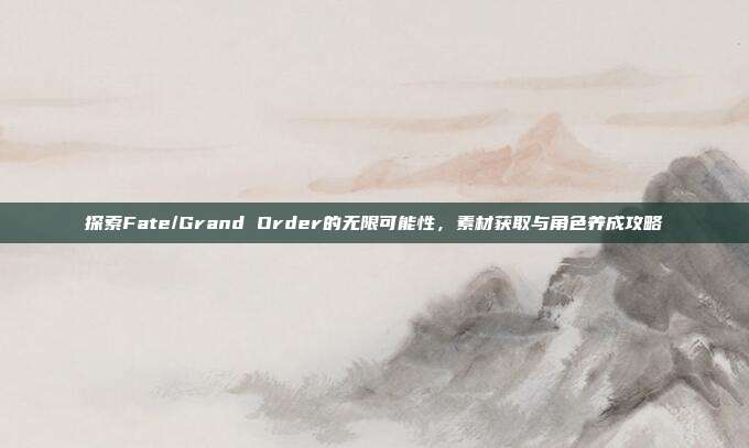 探索Fate/Grand Order的无限可能性,素材获取与角色养成攻略