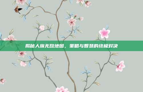 揭秘人族无敌地图,策略与智慧的终极对决