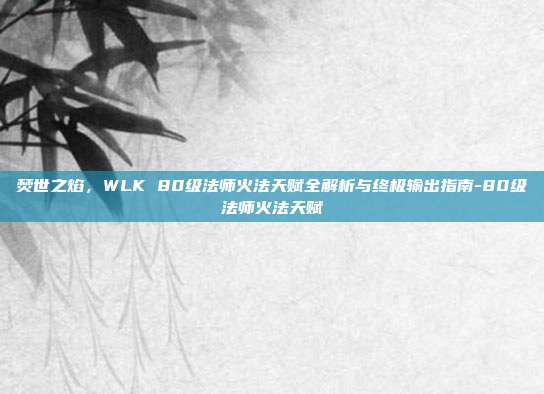 焚世之焰，WLK 80级法师火法天赋全解析与终极输出指南-80级法师火法天赋