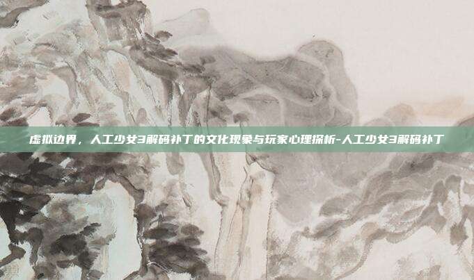 虚拟边界,人工少女3解码补丁的文化现象与玩家心理探析-人工少女3解码补丁