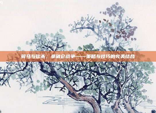 骑马与砍杀，拿破仑战争——策略与技巧的完美结合