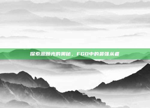 探索源赖光的奥秘，FGO中的最强从者
