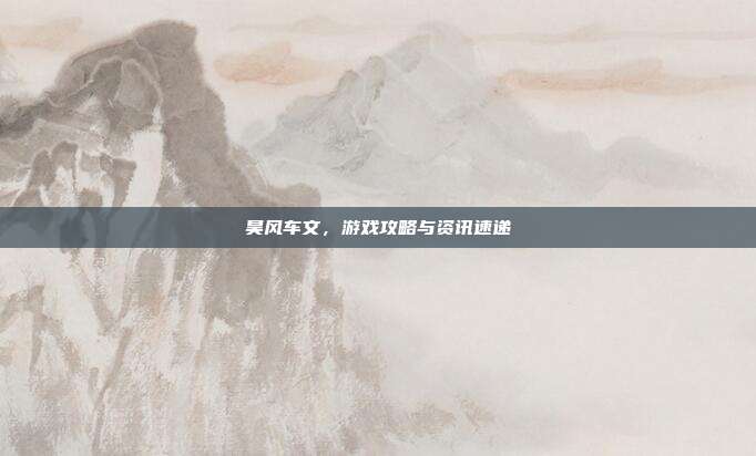 昊风车文,游戏攻略与资讯速递