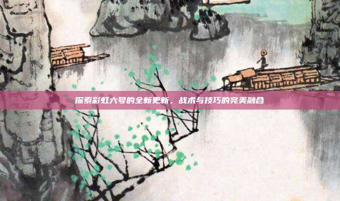 探索彩虹六号的全新更新,战术与技巧的完美融合