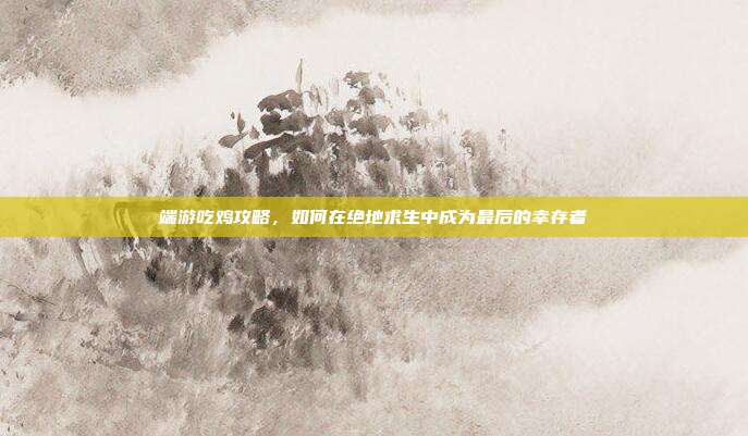 端游吃鸡攻略,如何在绝地求生中成为最后的幸存者