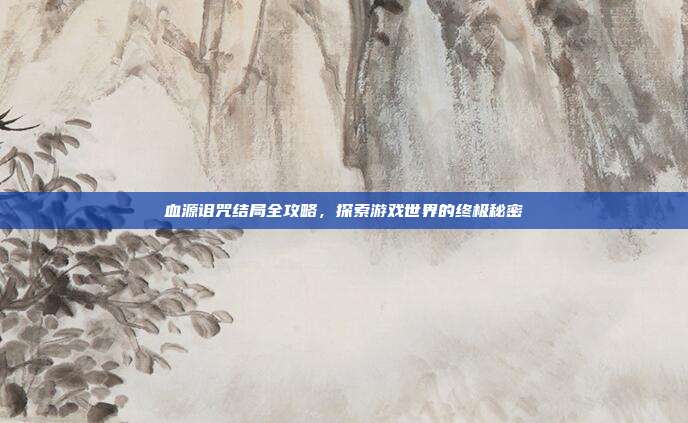血源诅咒结局全攻略,探索游戏世界的终极秘密