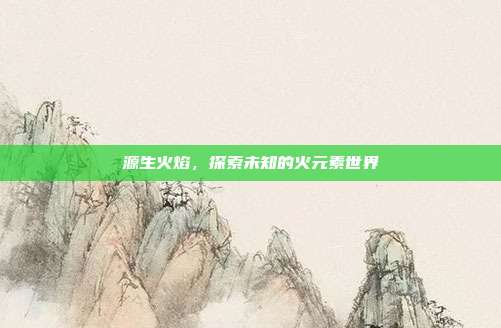 源生火焰,探索未知的火元素世界