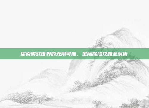 探索游戏世界的无限可能,星际探险攻略全解析