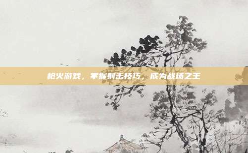 枪火游戏,掌握射击技巧,成为战场之王